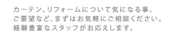 カーテン、リフォームについて気になる事、ご要望など、まずはお気軽にご相談ください。経験豊富なスタッフがお応えします。